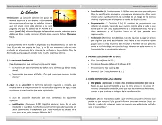 Manual de Evangelismo Personal 
Santificación: (1 Tesalonicenses 5:23) Ser santo es estar apartado para 
Dios. La santificación equivale a consagrarse plenamente a Dios tanto 
moral como espiritualmente; la santidad es un rasgo de la esencia 
divina y se produce en el creyente a través del Espíritu Santo. 
Regeneración: (1 Corintios 2:14) Es cambiar de pensamiento con 
relación al pecado, haciendo que nuestra mente abra a todo lo que 
tiene que ver con Dios, especialmente a la encarnación de su Hijo y su 
obra redentora y el Espíritu Santo es el que permite esta 
regeneración. 
Redención: (Romanos 5:8 ; Efesios 1:7) Esta equivale a pagar un precio 
por alguien que está esclavizado Dios Padre al no encontrar quien 
pagara con su vida el precio de rescatar al hombre de sus pecados 
envía a su Único Hijo para que lo haga, librando de esta manera a la 
humanidad de la condenación eterna. 
3. PROMESAS DE DIOS PARA TU VIDA 
Vida Eterna (Juan 6:47-51) 
Perdón de Pecados (Mateo 9:6; 1 Juan 1:9) 
Posición como hijo (Juan 1:12) 
Herencia con Cristo (Romanos 8:17) 
4. COMO OBTENEMOS LA SALVACIÓN 
Por gracia. La gracia es el regalo más grandioso concedido por Dios a 
todos los que quieran recibirlo, y que no tiene precio. Él no nos ve en 
nuestra lamentable condición, sino que nos da una mirada favorable, 
que es la que produce el milagro de la transformación. 
Conclusión: ¿No es maravilloso saber que tenemos un padre amoroso que 
puede ver por nosotros? ¿Te gustaría formar parte del Reino de Dios y ser 
hijo del creador del Universo, nacer de nuevo a una vida donde tu Padre 
será el mismo Dios? 
18 
Iglesia Apostólica de la Fe en Cristo Jesús, A.R. 
18 
La Salvación 
Introducción: La salvación consiste en pasar de 
muerte espiritual a vida eterna. «Ciertamente 
les aseguro que el que oye mi palabra y cree al 
que me envió, tiene vida eterna y no será 
juzgado, sino que ha pasado de la muerte a la 
vida» (Juan 5:24). «Porque la paga del pecado es muerte, mientras que la 
dádiva de Dios es vida eterna en Cristo Jesús, nuestro Señor» (Romanos 
6:23). 
El gran problema en el mundo es el pecado o la desobediencia a las leyes de 
Dios. El pecado nos separa de Dios, y sin Él, nos metemos cada vez más 
profundo en el pantano de la miseria, la confusión y la perdición. Dios ha 
decretado que la paga del pecado es la muerte espiritual eterna. 
1. La certeza de la salvación. 
Hay dos preguntas que es importante que te hagas: 
Si murieras en este momento (El Señor no lo permita) ¿a dónde iría tu 
alma? 
Suponiendo que vayas al Cielo. ¿Por qué crees que mereces la vida 
eterna? 
2. ¿Qué es la salvación? El termino salvación equivale a rescate, que 
implica liberar a una persona de la esclavitud de alguien o de algo, ya sea 
un sistema o una situación que este oprimiendo. 
El plan de salvación diseñado por Dios contempla los siguientes 
aspectos: 
Justificación: (Romanos 3:24) Significa declarar justo. Es el acto 
mediante el cual Dios manifiesta que el hombre pecador que cree en 
Jesús y confiesa su fe aceptando que Cristo murió por su pecado en la 
cruz, pasa a ser justo y acepto delante de Él. 
19 
19 
