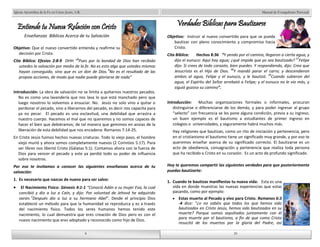 Manual de Evangelismo Personal 
Verdades Bíblicas para Bautizarse 
Objetivo: Instruir al nuevo convertido para que se pueda 
bautizar con pleno conocimiento y compromiso hacia 
Cristo. 
Cita Bíblica: Hechos 8:36 “Y yendo por el camino, llegaron a cierta agua, y 
dijo el eunuco: Aquí hay agua; ¿qué impide que yo sea bautizado? 37Felipe 
dijo: Si crees de todo corazón, bien puedes. Y respondiendo, dijo: Creo que 
Jesucristo es el Hijo de Dios. 38Y mandó parar el carro; y descendieron 
ambos al agua, Felipe y el eunuco, y le bautizó. 39Cuando subieron del 
agua, el Espíritu del Señor arrebató a Felipe; y el eunuco no le vio más, y 
siguió gozoso su camino”. 
Introducción: Muchas organizaciones formales o informales, procuran 
distinguirse o diferenciarse de los demás; y para poder ingresar al grupo 
“selecto” con frecuencia se les pone alguna condición, previa a su ingreso, 
un buen ejemplo es el bautismo a estudiantes de primer ingreso en 
colegios o universidades, y seguramente habrá muchos más. 
Hay religiones que bautizan, como un rito de iniciación y pertenencia, pero 
en el cristianismo el bautismo tiene un significado muy grande, y por eso te 
queremos enseñar acerca de su significado correcto. El bautizarse es un 
acto de obediencia, consagración y pertenencia que realiza toda persona 
que ha recibido a Cristo en su corazón. Es un acto de profundo significado. 
Hoy te queremos compartir las siguientes verdades para que posteriormente 
puedas bautizarte: 
1. Cuando te bautizas manifiestas tu nueva vida: Esta es una 
vida en donde muestras las nuevas experiencias que estas 
pasando, como por ejemplo: 
Estas muerto al Pecado y vivo para Cristo. Romanos 6:3 
-4 dice: “¿o no sabéis que todos los que hemos sido 
bautizados en Cristo Jesús, hemos sido bautizados en su 
muerte? Porque somos sepultados juntamente con él 
para muerte por el bautismo, a fin de que como Cristo 
resucitó de los muertos por la gloria del Padre, así 
8 
Iglesia Apostólica de la Fe en Cristo Jesús, A.R. 
Entiende tu Nueva Relación con Cristo 
Enseñanzas Bíblicas Acerca de tu Salvación 
Objetivo: Que el nuevo convertido entienda y reafirme su 
8 
decisión por Cristo. 
Cita Bíblica: Efesios 2:8-9 DHH “8Pues por la bondad de Dios han recibido 
ustedes la salvación por medio de la fe. No es esto algo que ustedes mismos 
hayan conseguido, sino que es un don de Dios. 9No es el resultado de las 
propias acciones, de modo que nadie puede gloriarse de nada” 
Introducción: La obra de salvación no se limita a quitarnos nuestros pecados. 
No es como una lavandería que nos lava lo que está manchado pero que 
luego nosotros lo volvemos a ensuciar. No. Jesús no solo vino a quitar o 
perdonar el pecado, sino a liberarnos del pecado, es decir nos capacita para 
ya no pecar. El pecado es una esclavitud, una debilidad que arrastra a 
nuestro cuerpo. Hacemos el mal que no queremos y no somos capaces de 
hacer el bien que debiéramos; de tal manera que gemimos en ansias de la 
liberación de esta debilidad que nos encadena: Romanos 7:14-25. 
En Cristo Jesús fuimos hechos nuevas criaturas. Todo lo viejo paso, el hombre 
viejo murió y ahora somos completamente nuevos (2 Corintios 5:17). Para 
ser libres nos libertó Cristo (Gálatas 5:1). Contamos ahora con la fuerza de 
Dios para vencer el pecado y este ya perdió todo su poder de influencia 
sobre nosotros. 
Por eso te invitamos a conocer las siguientes enseñanzas acerca de tu 
salvación: 
1. Es necesario que nazcas de nuevo para ser salvo: 
El Nacimiento Físico: Génesis 4:1-1 “Conoció Adán a su mujer Eva, la cual 
concibió y dio a luz a Caín, y dijo: Por voluntad de Jehová he adquirido 
varón. 2Después dio a luz a su hermano Abel”. Desde el principio Dios 
estableció un método para que la humanidad se reproduzca y es a través 
del nacimiento físico. Todos los seres humanos hemos tenido este 
nacimiento, lo cual demuestra que eres creación de Dios pero es con el 
nuevo nacimiento que eres adoptado y reconocido como hijo de Dios. 
29 
29 
 