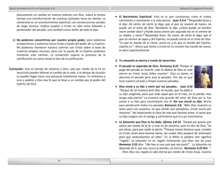 Manual de Evangelismo Personal 
El Nacimiento Espiritual: Esto es lo que conocemos como el nuevo 
nacimiento o nacimiento a la vida eterna. Juan 3:3-6 “3Respondió Jesús y 
le dijo: De cierto, de cierto te digo, que el que no naciere de nuevo, no 
puede ver el reino de Dios. 4Nicodemo le dijo: ¿Cómo puede un hombre 
nacer siendo viejo? ¿Puede acaso entrar por segunda vez en el vientre de 
su madre, y nacer? 5Respondió Jesús: De cierto, de cierto te digo, que el 
que no naciere de agua y del Espíritu, no puede entrar en el reino de Dios. 
6Lo que es nacido de la carne, carne es; y lo que es nacido del Espíritu, 
espíritu es.”. Ahora que tienes a Cristo en tu corazón has nacido de nuevo, 
es decir espiritualmente. 
2. Tu salvación es eterna a través de Jesucristo: 
El pecado te separaba de Dios. Romanos 6:23 “Porque la 
paga del pecado es muerte, más la dádiva de Dios es vida 
eterna en Cristo Jesús Señor nuestro”. Dios es Santo, el 
aborrece el pecado pero ama al pecador. Por eso es que 
tocó nuestro corazón y limpió nuestros pecados. 
Dios envió a su hijo a morir por tus pecados. Juan 3:16 
“Porque de tal manera amó Dios al mundo, que ha dado a 
su Hijo unigénito, para que todo aquel que en él cree, no se pierda, mas 
tenga vida eterna” La muestra más grande del amor de Dios por ti, fue 
enviar a su Hijo para reconciliarte con él. Por eso murió su Hijo, Murió 
para perdonarte todos tus pecados Romanos 5:8 “Mas Dios muestra su 
amor para con nosotros, en que siendo aún pecadores, Cristo murió por 
nosotros”. No importando la clase de vida que llevaste antes, el quiso que 
su Hijo cargara con el castigo y sufrimiento que tú y yo merecíamos. 
La Salvación que Dios te ha dado. Efesios 2:8-10 “Porque por gracia sois 
salvos por medio de la fe; y esto no de vosotros, pues es don de Dios; 9no 
por obras, para que nadie se gloríe. 10Porque somos hechura suya, creados 
en Cristo Jesús para buenas obras, las cuales Dios preparó de antemano 
para que anduviésemos en ellas”. En la Biblia la palabra don significa 
“regalo”, la salvación es un regalo inmerecido que Dios nos da pues 
Romanos 3:10 dice: “¡No hay ni uno solo que sea justo!”. La Salvación no 
depende de ti, por eso nunca la pierdes, es eterna. Romanos 6:23 BLS “. 
. . Pero Dios nos regala la vida eterna por medio de Cristo Jesús, nuestro 
28 
Iglesia Apostólica de la Fe en Cristo Jesús, A.R. 
básicamente un cambio en nuestra relación con Dios, indica al mismo 
tiempo una transformación de nuestras actitudes hacia los demás. La 
conversión es un acontecimiento espiritual, con consecuencias sociales 
de largo alcance; implica aceptar a Cristo no sólo como Salvador y 
perdonador del pecado, sino también como Señor de toda la vida. 
b) No podemos convertirnos por nuestro propio poder, pero podemos 
arrepentirnos y volvernos hacia Cristo a través del poder de su Espíritu. 
No podemos mantener nuestro caminar con Cristo sobre la base de 
nuestros propios recursos, pero con la ayuda de su Espíritu podemos 
mantener este caminar. La conversión supone la promesa de la 
santificación así como revela el don de la justificación. 
Conclusión: Hoy es tiempo de volverse a Dios, solo por medio de la Fe en 
Jesucristo puedes obtener el cambio de tu vida, si lo deseas de corazón 
tu puedes llegar hacer una personas totalmente nueva. Te invitamos a 
orar y pedirle a Dios esa fe que te lleve a un cambio por el poder del 
Espíritu de Dios. 
28 
9 
9 
 