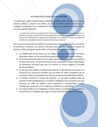 MIS PRINCIPIOS DE ARQUITECTURA MODERNA

La arquitectura, según la Real Academia Española, se define como: “el arte de proyectar y
construir edificios”, pensar en un edificio, es pensar en forma, función y estructura; sin
embargo la arquitectura no es solamente el desarrollo de una estructura. William Morris
nos da la siguiente definición:

       “La arquitectura abarca la consideración de todo el ambiente físico que rodea la vida humana: no
       podemos sustraernos a ella mientras formemos parte de la civilización, porque la arquitectura es el
       conjunto de modificaciones y alteraciones introducidas en la superficie terrestre con objeto de
       satisfacer las necesidades humanas, exceptuando sólo el puro desierto.”

Por lo tanto los elementos que definen la arquitectura moderna son: la forma, la función,
la estructura, el hombre y el entorno. Con estos cinco criterios y con los conceptos de
Bauhaus, CIAM y Archigram puedo definir mis principios de arquitectura moderna.

   1. La simplificación de las formas de un edificio y la poca presencia de elementos
      decorativos deben ser las características particulares de la arquitectura moderna.
   2. El funcionamiento del edificio será la pieza clave del proyecto ya que este definirá
      la forma del mismo, el tipo de estructura que se empleará y sobre todo brindará
      los elementos necesarios para que sus usuarios se sientan acogidos y cómodos
      dentro del edificio.
   3. La estructura del edificio se diseñará pensando en la seguridad de sus usuarios y se
      construirá con materiales versátiles que no limiten las ideas innovadoras de los
      arquitectos sobre una arquitectura en altura y el apto funcionamiento del edificio.
   4. El hombre constituirá el centro del proyecto, ya que todo el edificio debe de
      permitir el libre desplazamiento, el confort e integración de los espacios para que
      personas de todas las edades, sexos, profesiones y discapacidades puedan
      disfrutar del espacio que se ha creado para satisfacer sus necesidades.
   5. El proyecto debe de ser integrado al entorno físico y al contexto social, político y
      económico de su alrededor para lograr un total funcionamiento dentro de ciudad.
 