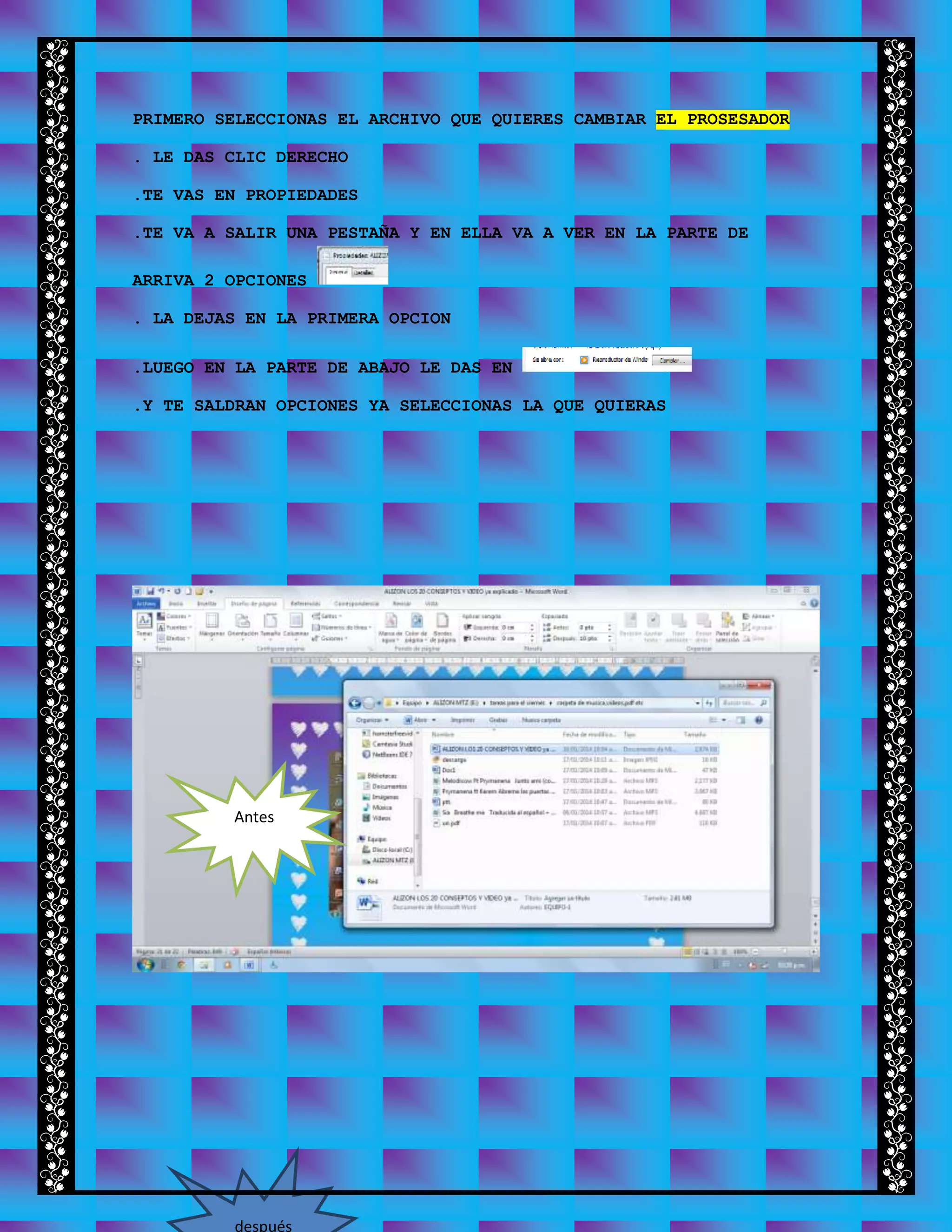 PRIMERO SELECCIONAS EL ARCHIVO QUE QUIERES CAMBIAR EL PROSESADOR
. LE DAS CLIC DERECHO
.TE VAS EN PROPIEDADES
.TE VA A SALIR UNA PESTAÑA Y EN ELLA VA A VER EN LA PARTE DE
ARRIVA 2 OPCIONES
. LA DEJAS EN LA PRIMERA OPCION
.LUEGO EN LA PARTE DE ABAJO LE DAS EN
.Y TE SALDRAN OPCIONES YA SELECCIONAS LA QUE QUIERAS
Antes
después
 
