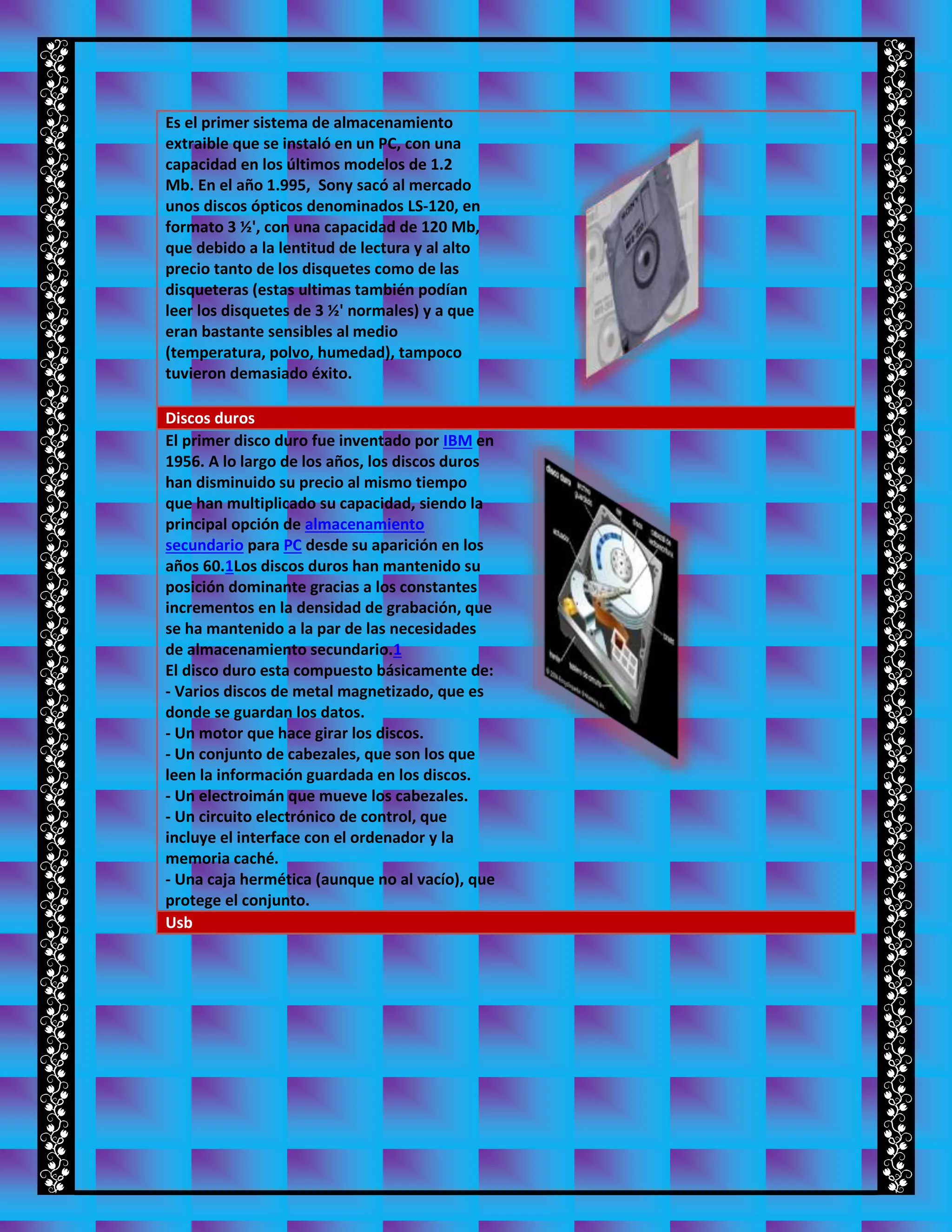 Es el primer sistema de almacenamiento
extraible que se instaló en un PC, con una
capacidad en los últimos modelos de 1.2
Mb. En el año 1.995, Sony sacó al mercado
unos discos ópticos denominados LS-120, en
formato 3 ½', con una capacidad de 120 Mb,
que debido a la lentitud de lectura y al alto
precio tanto de los disquetes como de las
disqueteras (estas ultimas también podían
leer los disquetes de 3 ½' normales) y a que
eran bastante sensibles al medio
(temperatura, polvo, humedad), tampoco
tuvieron demasiado éxito.
Discos duros
El primer disco duro fue inventado por IBM en
1956. A lo largo de los años, los discos duros
han disminuido su precio al mismo tiempo
que han multiplicado su capacidad, siendo la
principal opción de almacenamiento
secundario para PC desde su aparición en los
años 60.1Los discos duros han mantenido su
posición dominante gracias a los constantes
incrementos en la densidad de grabación, que
se ha mantenido a la par de las necesidades
de almacenamiento secundario.1
El disco duro esta compuesto básicamente de:
- Varios discos de metal magnetizado, que es
donde se guardan los datos.
- Un motor que hace girar los discos.
- Un conjunto de cabezales, que son los que
leen la información guardada en los discos.
- Un electroimán que mueve los cabezales.
- Un circuito electrónico de control, que
incluye el interface con el ordenador y la
memoria caché.
- Una caja hermética (aunque no al vacío), que
protege el conjunto.
Usb
 