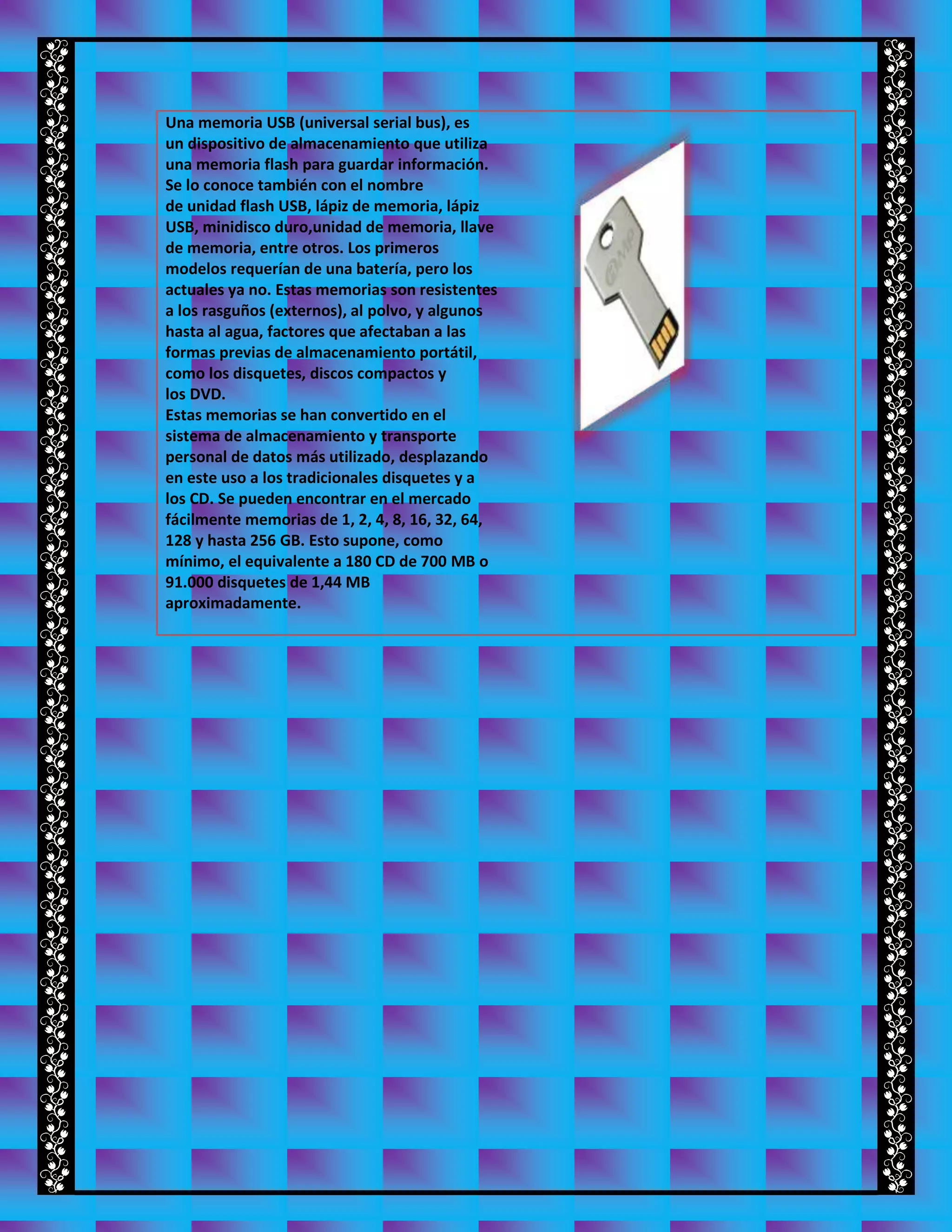 Una memoria USB (universal serial bus), es
un dispositivo de almacenamiento que utiliza
una memoria flash para guardar información.
Se lo conoce también con el nombre
de unidad flash USB, lápiz de memoria, lápiz
USB, minidisco duro,unidad de memoria, llave
de memoria, entre otros. Los primeros
modelos requerían de una batería, pero los
actuales ya no. Estas memorias son resistentes
a los rasguños (externos), al polvo, y algunos
hasta al agua, factores que afectaban a las
formas previas de almacenamiento portátil,
como los disquetes, discos compactos y
los DVD.
Estas memorias se han convertido en el
sistema de almacenamiento y transporte
personal de datos más utilizado, desplazando
en este uso a los tradicionales disquetes y a
los CD. Se pueden encontrar en el mercado
fácilmente memorias de 1, 2, 4, 8, 16, 32, 64,
128 y hasta 256 GB. Esto supone, como
mínimo, el equivalente a 180 CD de 700 MB o
91.000 disquetes de 1,44 MB
aproximadamente.
 