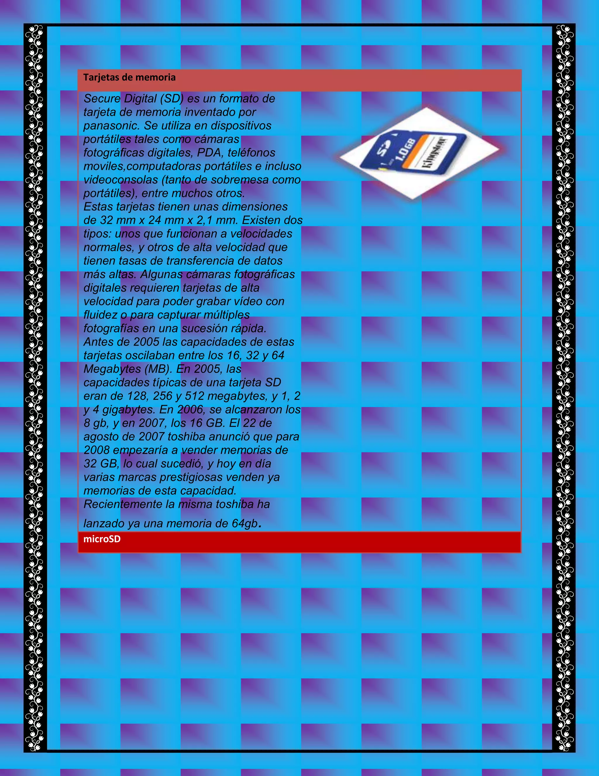 Tarjetas de memoria
Secure Digital (SD) es un formato de
tarjeta de memoria inventado por
panasonic. Se utiliza en dispositivos
portátiles tales como cámaras
fotográficas digitales, PDA, teléfonos
moviles,computadoras portátiles e incluso
videoconsolas (tanto de sobremesa como
portátiles), entre muchos otros.
Estas tarjetas tienen unas dimensiones
de 32 mm x 24 mm x 2,1 mm. Existen dos
tipos: unos que funcionan a velocidades
normales, y otros de alta velocidad que
tienen tasas de transferencia de datos
más altas. Algunas cámaras fotográficas
digitales requieren tarjetas de alta
velocidad para poder grabar vídeo con
fluidez o para capturar múltiples
fotografías en una sucesión rápida.
Antes de 2005 las capacidades de estas
tarjetas oscilaban entre los 16, 32 y 64
Megabytes (MB). En 2005, las
capacidades típicas de una tarjeta SD
eran de 128, 256 y 512 megabytes, y 1, 2
y 4 gigabytes. En 2006, se alcanzaron los
8 gb, y en 2007, los 16 GB. El 22 de
agosto de 2007 toshiba anunció que para
2008 empezaría a vender memorias de
32 GB, lo cual sucedió, y hoy en día
varias marcas prestigiosas venden ya
memorias de esta capacidad.
Recientemente la misma toshiba ha
lanzado ya una memoria de 64gb.
microSD
 