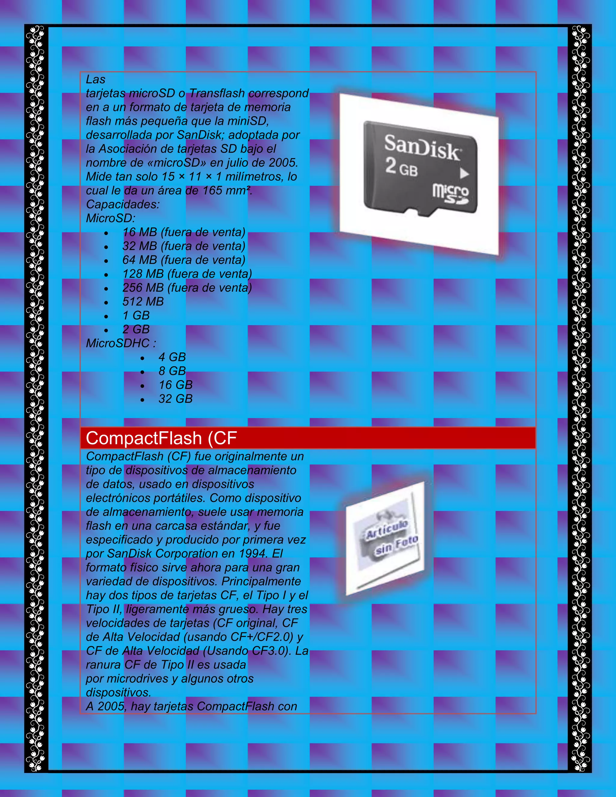 Las
tarjetas microSD o Transflash correspond
en a un formato de tarjeta de memoria
flash más pequeña que la miniSD,
desarrollada por SanDisk; adoptada por
la Asociación de tarjetas SD bajo el
nombre de «microSD» en julio de 2005.
Mide tan solo 15 × 11 × 1 milímetros, lo
cual le da un área de 165 mm².
Capacidades:
MicroSD:
 16 MB (fuera de venta)
 32 MB (fuera de venta)
 64 MB (fuera de venta)
 128 MB (fuera de venta)
 256 MB (fuera de venta)
 512 MB
 1 GB
 2 GB
MicroSDHC :
 4 GB
 8 GB
 16 GB
 32 GB
CompactFlash (CF
CompactFlash (CF) fue originalmente un
tipo de dispositivos de almacenamiento
de datos, usado en dispositivos
electrónicos portátiles. Como dispositivo
de almacenamiento, suele usar memoria
flash en una carcasa estándar, y fue
especificado y producido por primera vez
por SanDisk Corporation en 1994. El
formato físico sirve ahora para una gran
variedad de dispositivos. Principalmente
hay dos tipos de tarjetas CF, el Tipo I y el
Tipo II, ligeramente más grueso. Hay tres
velocidades de tarjetas (CF original, CF
de Alta Velocidad (usando CF+/CF2.0) y
CF de Alta Velocidad (Usando CF3.0). La
ranura CF de Tipo II es usada
por microdrives y algunos otros
dispositivos.
A 2005, hay tarjetas CompactFlash con
 