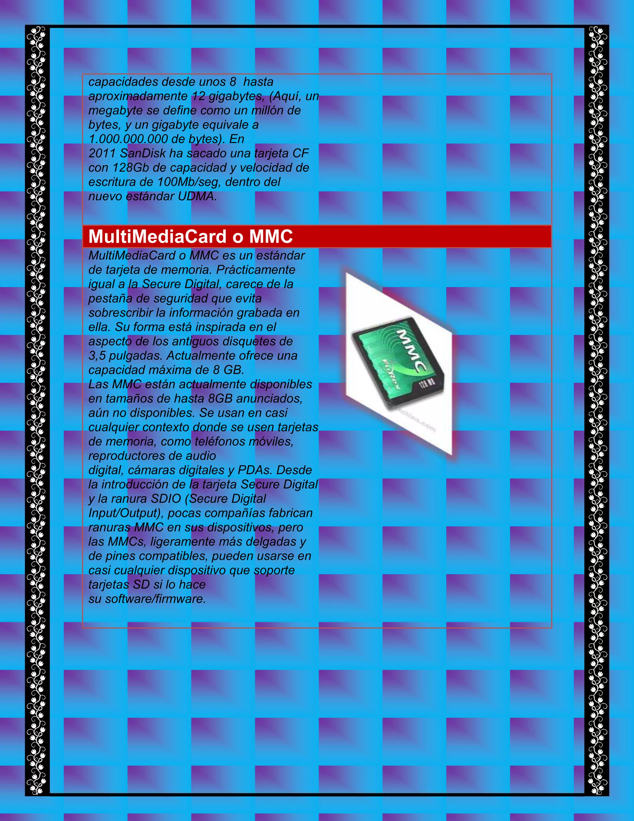 capacidades desde unos 8 hasta
aproximadamente 12 gigabytes, (Aquí, un
megabyte se define como un millón de
bytes, y un gigabyte equivale a
1.000.000.000 de bytes). En
2011 SanDisk ha sacado una tarjeta CF
con 128Gb de capacidad y velocidad de
escritura de 100Mb/seg, dentro del
nuevo estándar UDMA.
MultiMediaCard o MMC
MultiMediaCard o MMC es un estándar
de tarjeta de memoria. Prácticamente
igual a la Secure Digital, carece de la
pestaña de seguridad que evita
sobrescribir la información grabada en
ella. Su forma está inspirada en el
aspecto de los antiguos disquetes de
3,5 pulgadas. Actualmente ofrece una
capacidad máxima de 8 GB.
Las MMC están actualmente disponibles
en tamaños de hasta 8GB anunciados,
aún no disponibles. Se usan en casi
cualquier contexto donde se usen tarjetas
de memoria, como teléfonos móviles,
reproductores de audio
digital, cámaras digitales y PDAs. Desde
la introducción de la tarjeta Secure Digital
y la ranura SDIO (Secure Digital
Input/Output), pocas compañías fabrican
ranuras MMC en sus dispositivos, pero
las MMCs, ligeramente más delgadas y
de pines compatibles, pueden usarse en
casi cualquier dispositivo que soporte
tarjetas SD si lo hace
su software/firmware.
 