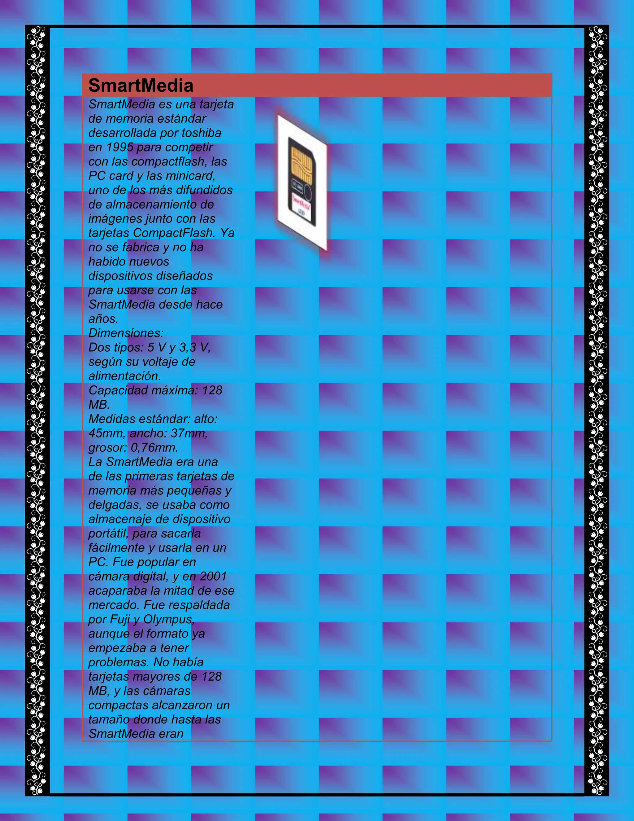 SmartMedia
SmartMedia es una tarjeta
de memoria estándar
desarrollada por toshiba
en 1995 para competir
con las compactflash, las
PC card y las minicard,
uno de los más difundidos
de almacenamiento de
imágenes junto con las
tarjetas CompactFlash. Ya
no se fabrica y no ha
habido nuevos
dispositivos diseñados
para usarse con las
SmartMedia desde hace
años.
Dimensiones:
Dos tipos: 5 V y 3,3 V,
según su voltaje de
alimentación.
Capacidad máxima: 128
MB.
Medidas estándar: alto:
45mm, ancho: 37mm,
grosor: 0,76mm.
La SmartMedia era una
de las primeras tarjetas de
memoria más pequeñas y
delgadas, se usaba como
almacenaje de dispositivo
portátil, para sacarla
fácilmente y usarla en un
PC. Fue popular en
cámara digital, y en 2001
acaparaba la mitad de ese
mercado. Fue respaldada
por Fuji y Olympus,
aunque el formato ya
empezaba a tener
problemas. No había
tarjetas mayores de 128
MB, y las cámaras
compactas alcanzaron un
tamaño donde hasta las
SmartMedia eran
 