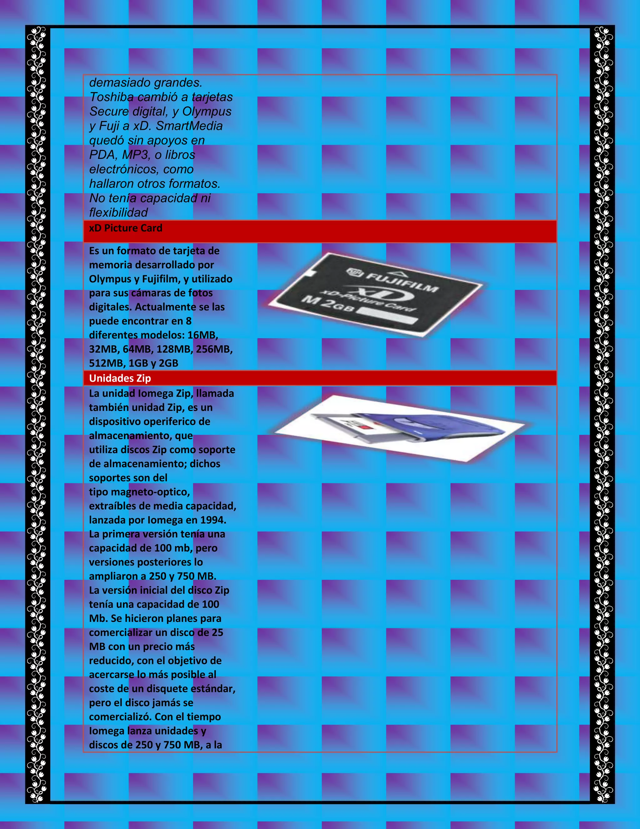 demasiado grandes.
Toshiba cambió a tarjetas
Secure digital, y Olympus
y Fuji a xD. SmartMedia
quedó sin apoyos en
PDA, MP3, o libros
electrónicos, como
hallaron otros formatos.
No tenía capacidad ni
flexibilidad
xD Picture Card
Es un formato de tarjeta de
memoria desarrollado por
Olympus y Fujifilm, y utilizado
para sus cámaras de fotos
digitales. Actualmente se las
puede encontrar en 8
diferentes modelos: 16MB,
32MB, 64MB, 128MB, 256MB,
512MB, 1GB y 2GB
Unidades Zip
La unidad Iomega Zip, llamada
también unidad Zip, es un
dispositivo operiferico de
almacenamiento, que
utiliza discos Zip como soporte
de almacenamiento; dichos
soportes son del
tipo magneto-optico,
extraíbles de media capacidad,
lanzada por Iomega en 1994.
La primera versión tenía una
capacidad de 100 mb, pero
versiones posteriores lo
ampliaron a 250 y 750 MB.
La versión inicial del disco Zip
tenía una capacidad de 100
Mb. Se hicieron planes para
comercializar un disco de 25
MB con un precio más
reducido, con el objetivo de
acercarse lo más posible al
coste de un disquete estándar,
pero el disco jamás se
comercializó. Con el tiempo
Iomega lanza unidades y
discos de 250 y 750 MB, a la
 