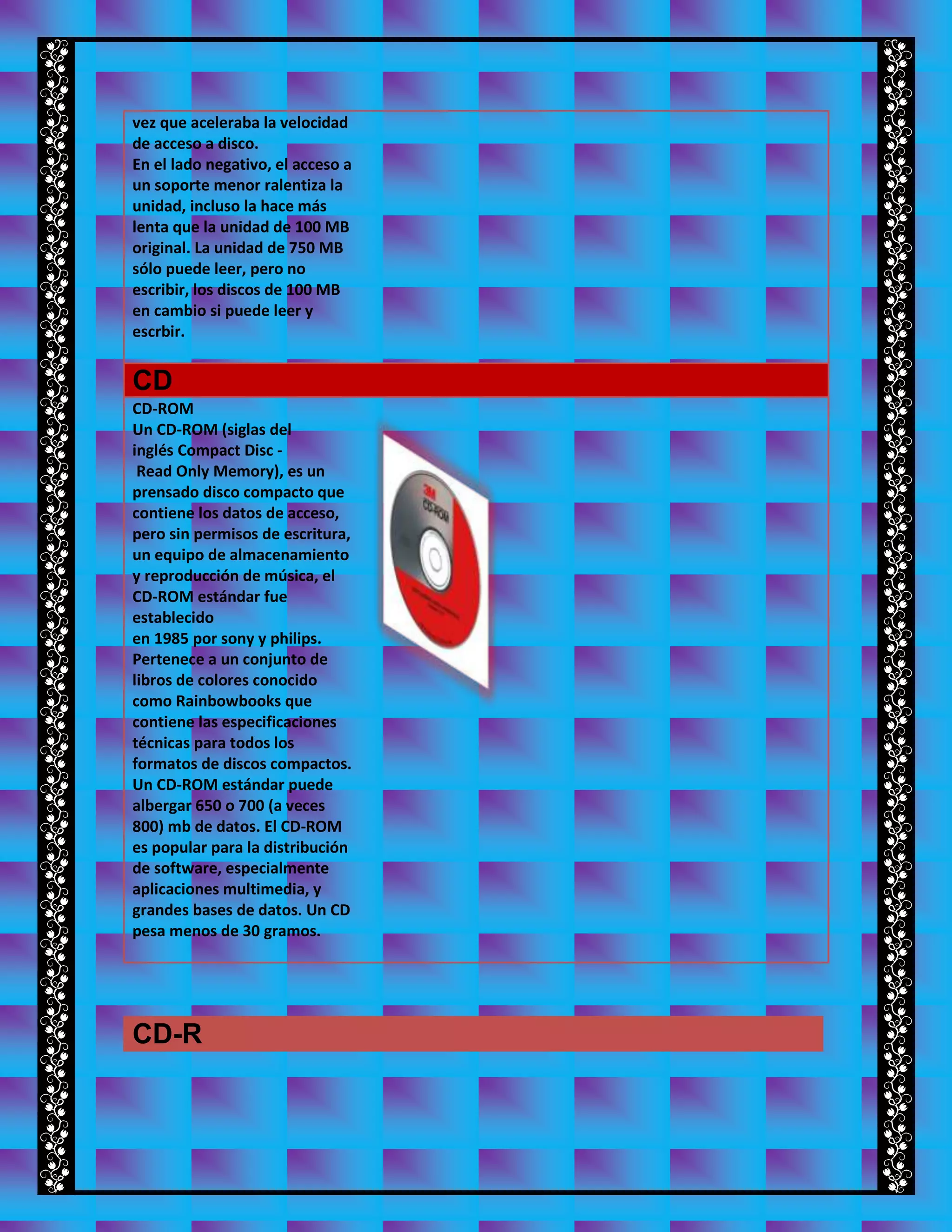 vez que aceleraba la velocidad
de acceso a disco.
En el lado negativo, el acceso a
un soporte menor ralentiza la
unidad, incluso la hace más
lenta que la unidad de 100 MB
original. La unidad de 750 MB
sólo puede leer, pero no
escribir, los discos de 100 MB
en cambio si puede leer y
escrbir.
CD
CD-ROM
Un CD-ROM (siglas del
inglés Compact Disc -
Read Only Memory), es un
prensado disco compacto que
contiene los datos de acceso,
pero sin permisos de escritura,
un equipo de almacenamiento
y reproducción de música, el
CD-ROM estándar fue
establecido
en 1985 por sony y philips.
Pertenece a un conjunto de
libros de colores conocido
como Rainbowbooks que
contiene las especificaciones
técnicas para todos los
formatos de discos compactos.
Un CD-ROM estándar puede
albergar 650 o 700 (a veces
800) mb de datos. El CD-ROM
es popular para la distribución
de software, especialmente
aplicaciones multimedia, y
grandes bases de datos. Un CD
pesa menos de 30 gramos.
CD-R
 