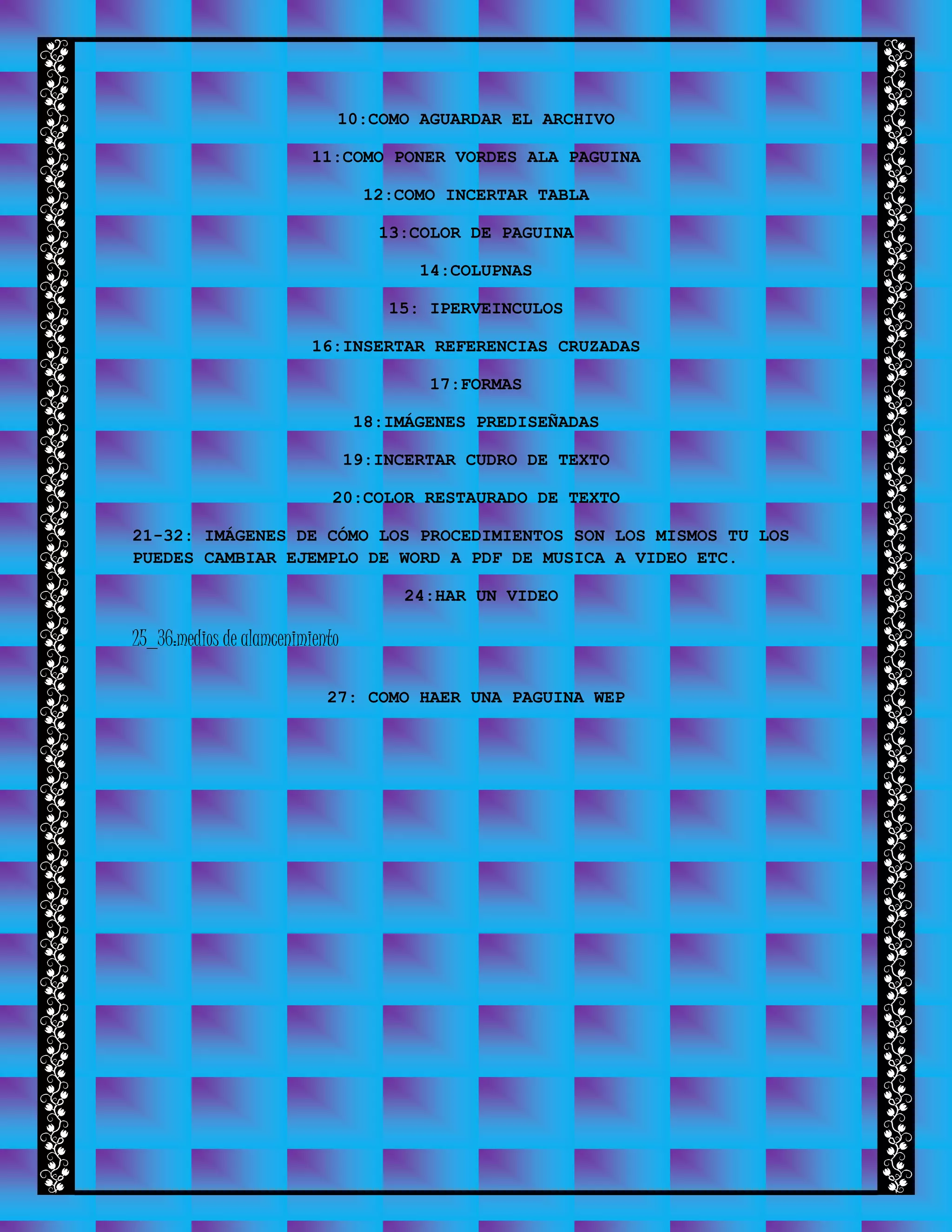 10:COMO AGUARDAR EL ARCHIVO
11:COMO PONER VORDES ALA PAGUINA
12:COMO INCERTAR TABLA
13:COLOR DE PAGUINA
14:COLUPNAS
15: IPERVEINCULOS
16:INSERTAR REFERENCIAS CRUZADAS
17:FORMAS
18:IMÁGENES PREDISEÑADAS
19:INCERTAR CUDRO DE TEXTO
20:COLOR RESTAURADO DE TEXTO
21-32: IMÁGENES DE CÓMO LOS PROCEDIMIENTOS SON LOS MISMOS TU LOS
PUEDES CAMBIAR EJEMPLO DE WORD A PDF DE MUSICA A VIDEO ETC.
24:HAR UN VIDEO
25_36:medios de alamcenimiento
27: COMO HAER UNA PAGUINA WEP
 