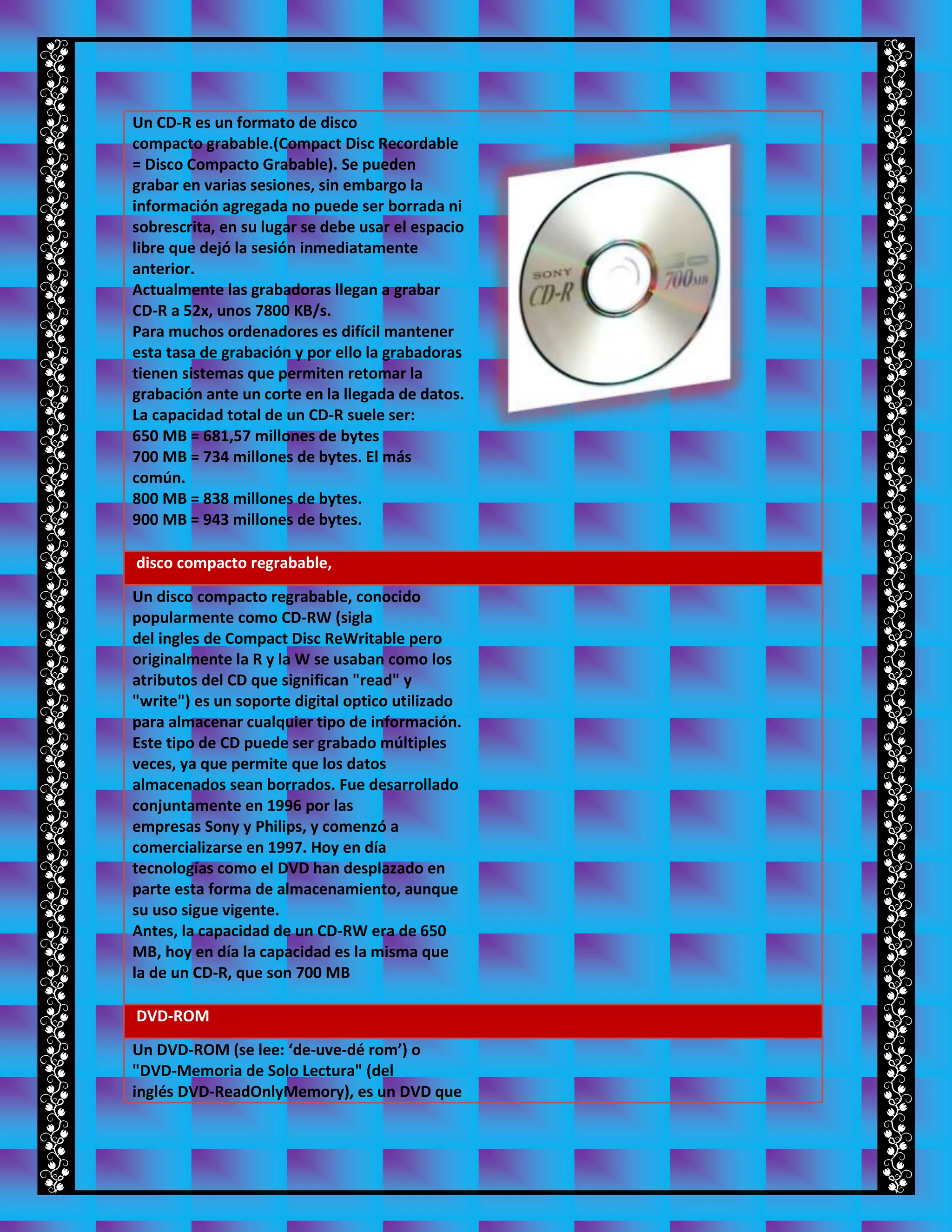 Un CD-R es un formato de disco
compacto grabable.(Compact Disc Recordable
= Disco Compacto Grabable). Se pueden
grabar en varias sesiones, sin embargo la
información agregada no puede ser borrada ni
sobrescrita, en su lugar se debe usar el espacio
libre que dejó la sesión inmediatamente
anterior.
Actualmente las grabadoras llegan a grabar
CD-R a 52x, unos 7800 KB/s.
Para muchos ordenadores es difícil mantener
esta tasa de grabación y por ello la grabadoras
tienen sistemas que permiten retomar la
grabación ante un corte en la llegada de datos.
La capacidad total de un CD-R suele ser:
650 MB = 681,57 millones de bytes
700 MB = 734 millones de bytes. El más
común.
800 MB = 838 millones de bytes.
900 MB = 943 millones de bytes.
disco compacto regrabable,
Un disco compacto regrabable, conocido
popularmente como CD-RW (sigla
del ingles de Compact Disc ReWritable pero
originalmente la R y la W se usaban como los
atributos del CD que significan "read" y
"write") es un soporte digital optico utilizado
para almacenar cualquier tipo de información.
Este tipo de CD puede ser grabado múltiples
veces, ya que permite que los datos
almacenados sean borrados. Fue desarrollado
conjuntamente en 1996 por las
empresas Sony y Philips, y comenzó a
comercializarse en 1997. Hoy en día
tecnologías como el DVD han desplazado en
parte esta forma de almacenamiento, aunque
su uso sigue vigente.
Antes, la capacidad de un CD-RW era de 650
MB, hoy en día la capacidad es la misma que
la de un CD-R, que son 700 MB
DVD-ROM
Un DVD-ROM (se lee: ‘de-uve-dé rom’) o
"DVD-Memoria de Solo Lectura" (del
inglés DVD-ReadOnlyMemory), es un DVD que
 