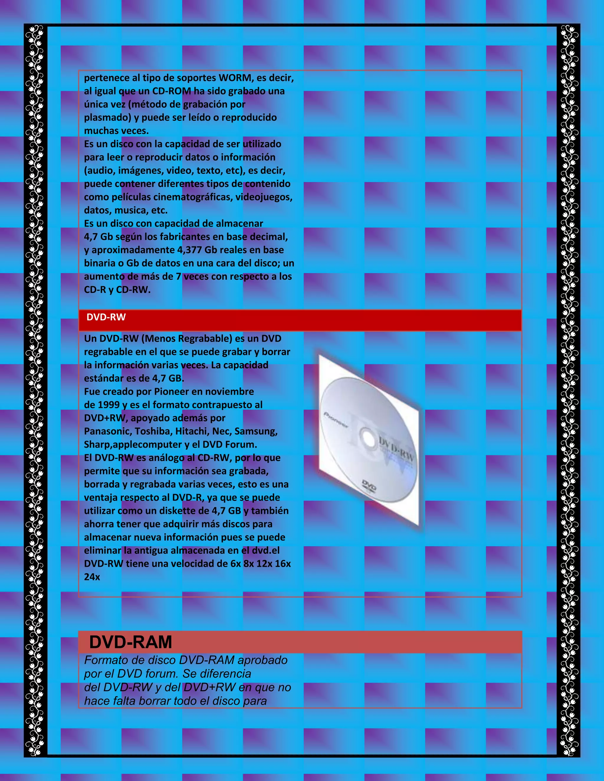 pertenece al tipo de soportes WORM, es decir,
al igual que un CD-ROM ha sido grabado una
única vez (método de grabación por
plasmado) y puede ser leído o reproducido
muchas veces.
Es un disco con la capacidad de ser utilizado
para leer o reproducir datos o información
(audio, imágenes, video, texto, etc), es decir,
puede contener diferentes tipos de contenido
como películas cinematográficas, videojuegos,
datos, musica, etc.
Es un disco con capacidad de almacenar
4,7 Gb según los fabricantes en base decimal,
y aproximadamente 4,377 Gb reales en base
binaria o Gb de datos en una cara del disco; un
aumento de más de 7 veces con respecto a los
CD-R y CD-RW.
DVD-RW
Un DVD-RW (Menos Regrabable) es un DVD
regrabable en el que se puede grabar y borrar
la información varias veces. La capacidad
estándar es de 4,7 GB.
Fue creado por Pioneer en noviembre
de 1999 y es el formato contrapuesto al
DVD+RW, apoyado además por
Panasonic, Toshiba, Hitachi, Nec, Samsung,
Sharp,applecomputer y el DVD Forum.
El DVD-RW es análogo al CD-RW, por lo que
permite que su información sea grabada,
borrada y regrabada varias veces, esto es una
ventaja respecto al DVD-R, ya que se puede
utilizar como un diskette de 4,7 GB y también
ahorra tener que adquirir más discos para
almacenar nueva información pues se puede
eliminar la antigua almacenada en el dvd.el
DVD-RW tiene una velocidad de 6x 8x 12x 16x
24x
DVD-RAM
Formato de disco DVD-RAM aprobado
por el DVD forum. Se diferencia
del DVD-RW y del DVD+RW en que no
hace falta borrar todo el disco para
 