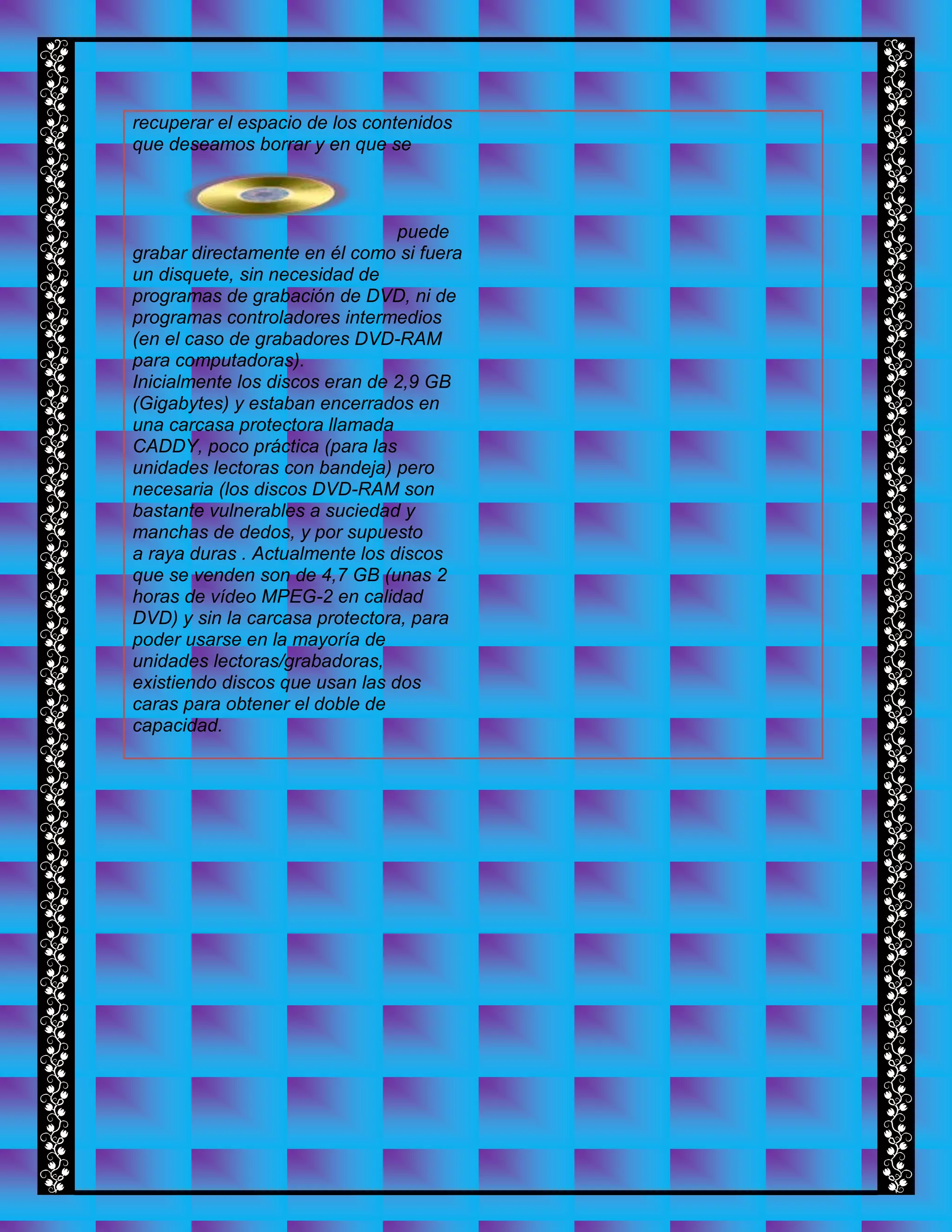 recuperar el espacio de los contenidos
que deseamos borrar y en que se
puede
grabar directamente en él como si fuera
un disquete, sin necesidad de
programas de grabación de DVD, ni de
programas controladores intermedios
(en el caso de grabadores DVD-RAM
para computadoras).
Inicialmente los discos eran de 2,9 GB
(Gigabytes) y estaban encerrados en
una carcasa protectora llamada
CADDY, poco práctica (para las
unidades lectoras con bandeja) pero
necesaria (los discos DVD-RAM son
bastante vulnerables a suciedad y
manchas de dedos, y por supuesto
a raya duras . Actualmente los discos
que se venden son de 4,7 GB (unas 2
horas de vídeo MPEG-2 en calidad
DVD) y sin la carcasa protectora, para
poder usarse en la mayoría de
unidades lectoras/grabadoras,
existiendo discos que usan las dos
caras para obtener el doble de
capacidad.
 