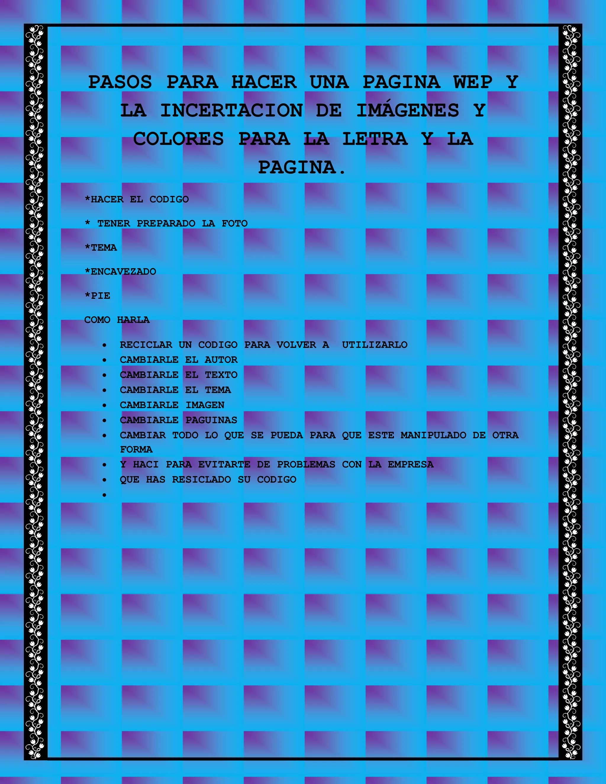 PASOS PARA HACER UNA PAGINA WEP Y
LA INCERTACION DE IMÁGENES Y
COLORES PARA LA LETRA Y LA
PAGINA.
*HACER EL CODIGO
* TENER PREPARADO LA FOTO
*TEMA
*ENCAVEZADO
*PIE
COMO HARLA
 RECICLAR UN CODIGO PARA VOLVER A UTILIZARLO
 CAMBIARLE EL AUTOR
 CAMBIARLE EL TEXTO
 CAMBIARLE EL TEMA
 CAMBIARLE IMAGEN
 CAMBIARLE PAGUINAS
 CAMBIAR TODO LO QUE SE PUEDA PARA QUE ESTE MANIPULADO DE OTRA
FORMA
 Y HACI PARA EVITARTE DE PROBLEMAS CON LA EMPRESA
 QUE HAS RESICLADO SU CODIGO

 