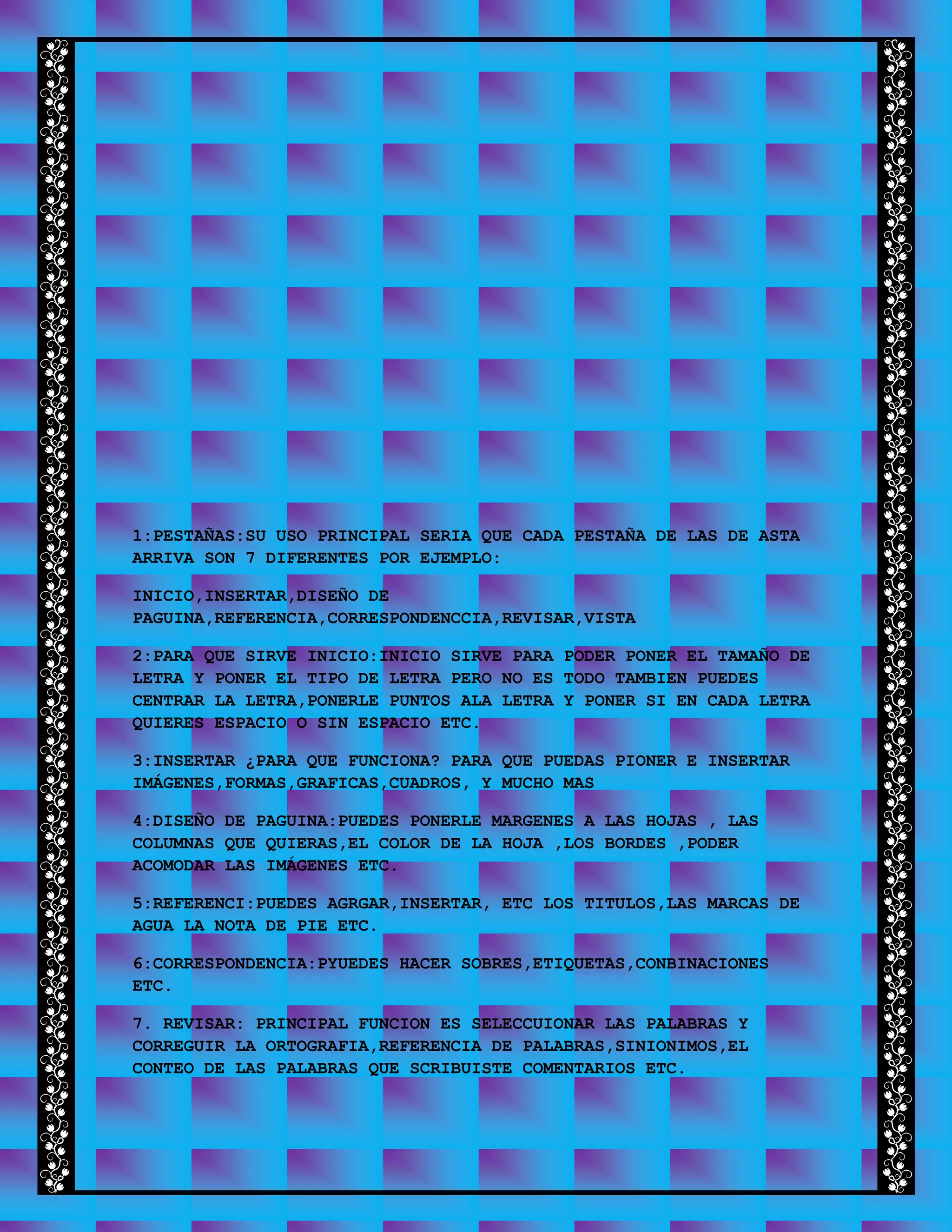 1:PESTAÑAS:SU USO PRINCIPAL SERIA QUE CADA PESTAÑA DE LAS DE ASTA
ARRIVA SON 7 DIFERENTES POR EJEMPLO:
INICIO,INSERTAR,DISEÑO DE
PAGUINA,REFERENCIA,CORRESPONDENCCIA,REVISAR,VISTA
2:PARA QUE SIRVE INICIO:INICIO SIRVE PARA PODER PONER EL TAMAÑO DE
LETRA Y PONER EL TIPO DE LETRA PERO NO ES TODO TAMBIEN PUEDES
CENTRAR LA LETRA,PONERLE PUNTOS ALA LETRA Y PONER SI EN CADA LETRA
QUIERES ESPACIO O SIN ESPACIO ETC.
3:INSERTAR ¿PARA QUE FUNCIONA? PARA QUE PUEDAS PIONER E INSERTAR
IMÁGENES,FORMAS,GRAFICAS,CUADROS, Y MUCHO MAS
4:DISEÑO DE PAGUINA:PUEDES PONERLE MARGENES A LAS HOJAS , LAS
COLUMNAS QUE QUIERAS,EL COLOR DE LA HOJA ,LOS BORDES ,PODER
ACOMODAR LAS IMÁGENES ETC.
5:REFERENCI:PUEDES AGRGAR,INSERTAR, ETC LOS TITULOS,LAS MARCAS DE
AGUA LA NOTA DE PIE ETC.
6:CORRESPONDENCIA:PYUEDES HACER SOBRES,ETIQUETAS,CONBINACIONES
ETC.
7. REVISAR: PRINCIPAL FUNCION ES SELECCUIONAR LAS PALABRAS Y
CORREGUIR LA ORTOGRAFIA,REFERENCIA DE PALABRAS,SINIONIMOS,EL
CONTEO DE LAS PALABRAS QUE SCRIBUISTE COMENTARIOS ETC.
 