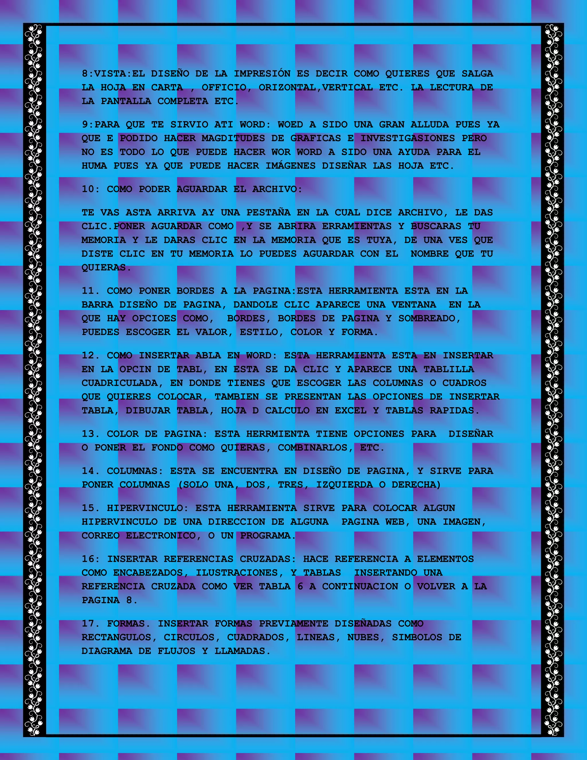8:VISTA:EL DISEÑO DE LA IMPRESIÓN ES DECIR COMO QUIERES QUE SALGA
LA HOJA EN CARTA , OFFICIO, ORIZONTAL,VERTICAL ETC. LA LECTURA DE
LA PANTALLA COMPLETA ETC.
9:PARA QUE TE SIRVIO ATI WORD: WOED A SIDO UNA GRAN ALLUDA PUES YA
QUE E PODIDO HACER MAGDITUDES DE GRAFICAS E INVESTIGASIONES PERO
NO ES TODO LO QUE PUEDE HACER WOR WORD A SIDO UNA AYUDA PARA EL
HUMA PUES YA QUE PUEDE HACER IMÁGENES DISEÑAR LAS HOJA ETC.
10: COMO PODER AGUARDAR EL ARCHIVO:
TE VAS ASTA ARRIVA AY UNA PESTAÑA EN LA CUAL DICE ARCHIVO, LE DAS
CLIC.PONER AGUARDAR COMO ,Y SE ABRIRA ERRAMIENTAS Y BUSCARAS TU
MEMORIA Y LE DARAS CLIC EN LA MEMORIA QUE ES TUYA, DE UNA VES QUE
DISTE CLIC EN TU MEMORIA LO PUEDES AGUARDAR CON EL NOMBRE QUE TU
QUIERAS.
11. COMO PONER BORDES A LA PAGINA:ESTA HERRAMIENTA ESTA EN LA
BARRA DISEÑO DE PAGINA, DANDOLE CLIC APARECE UNA VENTANA EN LA
QUE HAY OPCIOES COMO, BORDES, BORDES DE PAGINA Y SOMBREADO,
PUEDES ESCOGER EL VALOR, ESTILO, COLOR Y FORMA.
12. COMO INSERTAR ABLA EN WORD: ESTA HERRAMIENTA ESTA EN INSERTAR
EN LA OPCIN DE TABL, EN ESTA SE DA CLIC Y APARECE UNA TABLILLA
CUADRICULADA, EN DONDE TIENES QUE ESCOGER LAS COLUMNAS O CUADROS
QUE QUIERES COLOCAR, TAMBIEN SE PRESENTAN LAS OPCIONES DE INSERTAR
TABLA, DIBUJAR TABLA, HOJA D CALCULO EN EXCEL Y TABLAS RAPIDAS.
13. COLOR DE PAGINA: ESTA HERRMIENTA TIENE OPCIONES PARA DISEÑAR
O PONER EL FONDO COMO QUIERAS, COMBINARLOS, ETC.
14. COLUMNAS: ESTA SE ENCUENTRA EN DISEÑO DE PAGINA, Y SIRVE PARA
PONER COLUMNAS (SOLO UNA, DOS, TRES, IZQUIERDA O DERECHA)
15. HIPERVINCULO: ESTA HERRAMIENTA SIRVE PARA COLOCAR ALGUN
HIPERVINCULO DE UNA DIRECCION DE ALGUNA PAGINA WEB, UNA IMAGEN,
CORREO ELECTRONICO, O UN PROGRAMA.
16: INSERTAR REFERENCIAS CRUZADAS: HACE REFERENCIA A ELEMENTOS
COMO ENCABEZADOS, ILUSTRACIONES, Y TABLAS INSERTANDO UNA
REFERENCIA CRUZADA COMO VER TABLA 6 A CONTINUACION O VOLVER A LA
PAGINA 8.
17. FORMAS. INSERTAR FORMAS PREVIAMENTE DISEÑADAS COMO
RECTANGULOS, CIRCULOS, CUADRADOS, LINEAS, NUBES, SIMBOLOS DE
DIAGRAMA DE FLUJOS Y LLAMADAS.
 
