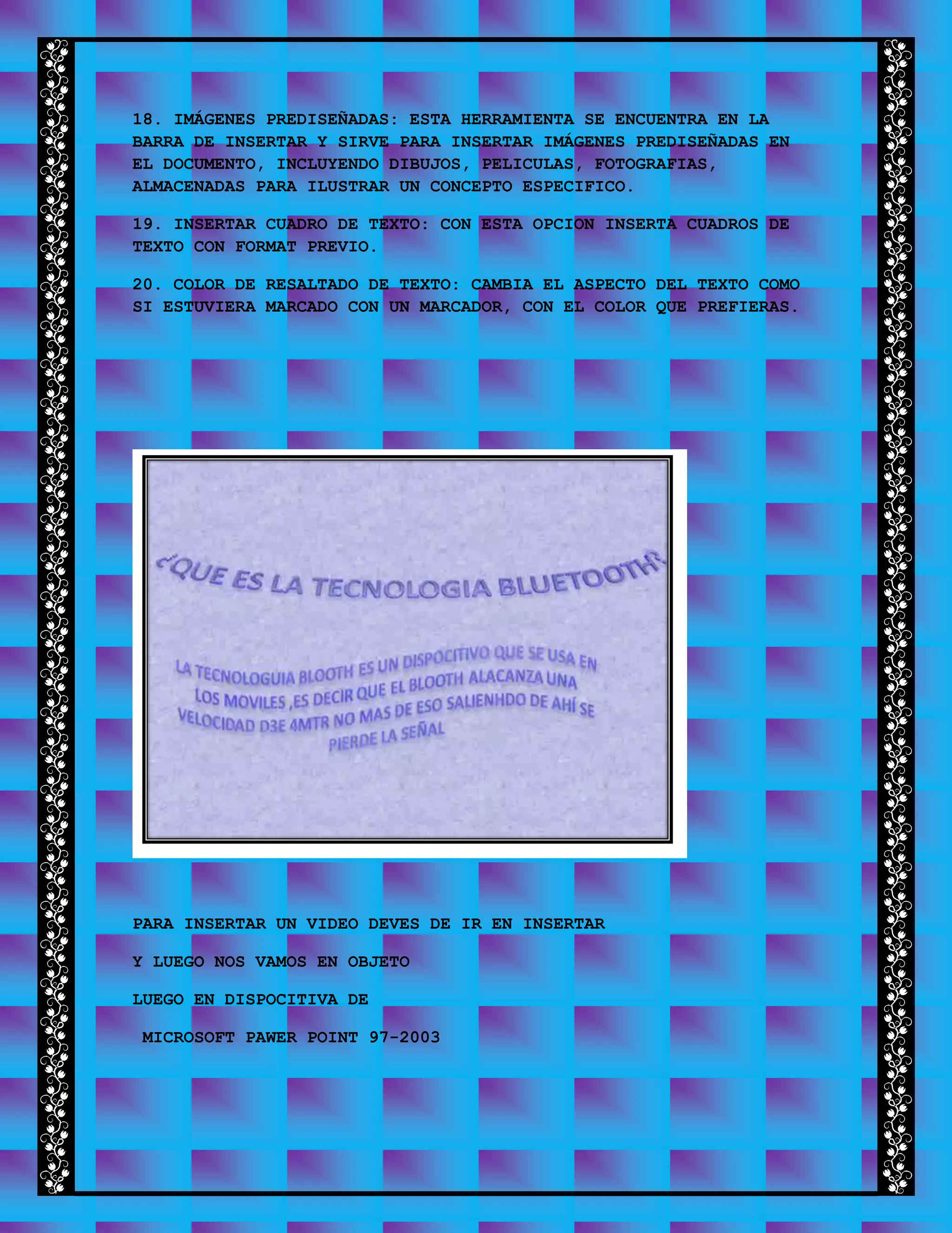18. IMÁGENES PREDISEÑADAS: ESTA HERRAMIENTA SE ENCUENTRA EN LA
BARRA DE INSERTAR Y SIRVE PARA INSERTAR IMÁGENES PREDISEÑADAS EN
EL DOCUMENTO, INCLUYENDO DIBUJOS, PELICULAS, FOTOGRAFIAS,
ALMACENADAS PARA ILUSTRAR UN CONCEPTO ESPECIFICO.
19. INSERTAR CUADRO DE TEXTO: CON ESTA OPCION INSERTA CUADROS DE
TEXTO CON FORMAT PREVIO.
20. COLOR DE RESALTADO DE TEXTO: CAMBIA EL ASPECTO DEL TEXTO COMO
SI ESTUVIERA MARCADO CON UN MARCADOR, CON EL COLOR QUE PREFIERAS.
PARA INSERTAR UN VIDEO DEVES DE IR EN INSERTAR
Y LUEGO NOS VAMOS EN OBJETO
LUEGO EN DISPOCITIVA DE
MICROSOFT PAWER POINT 97-2003
 