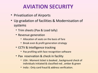 AVIATION SECURITY
• Privatisation of Airports
• Up gradation of facilities & Modernisation of
systems
• Trim sheets (Pax & Load tally)
• Revenue generation
• Allocation of seats on the basis of fare
• Break even & profit generation strategy

• CCTV & Intelligence tracking
• Pax profiling with face recognition software

• Pax reservation & check in facility
• USA : Moment ticket is booked , background check of
individuals initiated & classified red , amber & green
• India : Only card fraud & address verification.

 