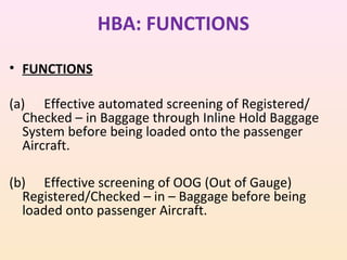 HBA: FUNCTIONS
• FUNCTIONS
(a) Effective automated screening of Registered/
Checked – in Baggage through Inline Hold Baggage
System before being loaded onto the passenger
Aircraft.
(b) Effective screening of OOG (Out of Gauge)
Registered/Checked – in – Baggage before being
loaded onto passenger Aircraft.

 