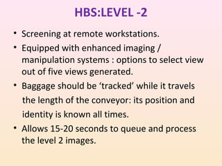 HBS:LEVEL -2
• Screening at remote workstations.
• Equipped with enhanced imaging /
manipulation systems : options to select view
out of five views generated.
• Baggage should be ‘tracked’ while it travels
the length of the conveyor: its position and
identity is known all times.
• Allows 15-20 seconds to queue and process
the level 2 images.

 