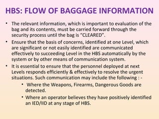 HBS: FLOW OF BAGGAGE INFORMATION
• The relevant information, which is important to evaluation of the
bag and its contents, must be carried forward through the
security process until the bag is “CLEARED”.
• Ensure that the basis of concerns, identified at one Level, which
are significant or not easily identified are communicated
effectively to succeeding Level in the HBS automatically by the
system or by other means of communication system.
• It is essential to ensure that the personnel deployed at next
Levels responds efficiently & effectively to resolve the urgent
situations. Such communication may include the following : • Where the Weapons, Firearms, Dangerous Goods are
detected.
• Where an operator believes they have positively identified
an IED/IID at any stage of HBS.

 
