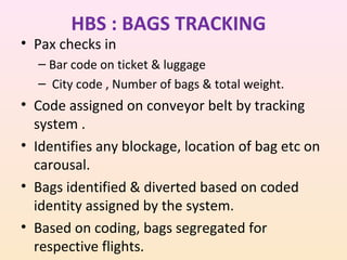 HBS : BAGS TRACKING

• Pax checks in

– Bar code on ticket & luggage
– City code , Number of bags & total weight.

• Code assigned on conveyor belt by tracking
system .
• Identifies any blockage, location of bag etc on
carousal.
• Bags identified & diverted based on coded
identity assigned by the system.
• Based on coding, bags segregated for
respective flights.

 