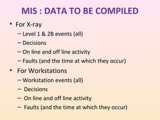 MIS : DATA TO BE COMPILED
• For X-ray
– Level 1 & 2B events (all)
– Decisions
– On line and off line activity
– Faults (and the time at which they occur)

• For Workstations
– Workstation events (all)
– Decisions
– On line and off line activity
– Faults (and the time at which they occur)

 
