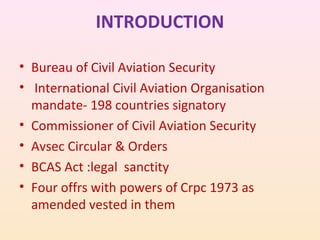 INTRODUCTION
• Bureau of Civil Aviation Security
• International Civil Aviation Organisation
mandate- 198 countries signatory
• Commissioner of Civil Aviation Security
• Avsec Circular & Orders
• BCAS Act :legal sanctity
• Four offrs with powers of Crpc 1973 as
amended vested in them

 