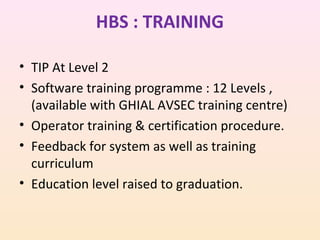 HBS : TRAINING
• TIP At Level 2
• Software training programme : 12 Levels ,
(available with GHIAL AVSEC training centre)
• Operator training & certification procedure.
• Feedback for system as well as training
curriculum
• Education level raised to graduation.

 