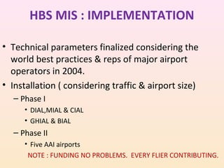 HBS MIS : IMPLEMENTATION
• Technical parameters finalized considering the
world best practices & reps of major airport
operators in 2004.
• Installation ( considering traffic & airport size)
– Phase I
• DIAL,MIAL & CIAL
• GHIAL & BIAL

– Phase II
• Five AAI airports
NOTE : FUNDING NO PROBLEMS. EVERY FLIER CONTRIBUTING.

 