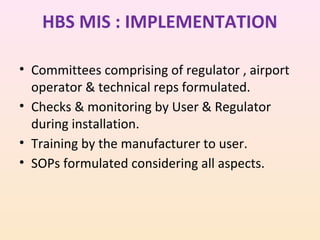 HBS MIS : IMPLEMENTATION
• Committees comprising of regulator , airport
operator & technical reps formulated.
• Checks & monitoring by User & Regulator
during installation.
• Training by the manufacturer to user.
• SOPs formulated considering all aspects.

 
