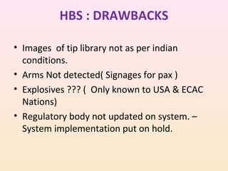 HBS : DRAWBACKS
• Images of tip library not as per indian
conditions.
• Arms Not detected( Signages for pax )
• Explosives ??? ( Only known to USA & ECAC
Nations)
• Regulatory body not updated on system. –
System implementation put on hold.

 