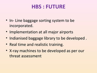 HBS : FUTURE
• In- Line baggage sorting system to be
incorporated.
• Implementation at all major airports
• Indianised baggage library to be developed .
• Real time and realistic training.
• X-ray machines to be developed as per our
threat assessment

 