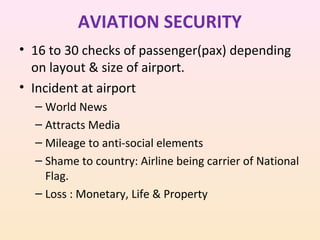 AVIATION SECURITY
• 16 to 30 checks of passenger(pax) depending
on layout & size of airport.
• Incident at airport
– World News
– Attracts Media
– Mileage to anti-social elements
– Shame to country: Airline being carrier of National
Flag.
– Loss : Monetary, Life & Property

 