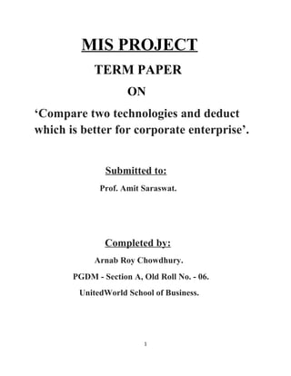 MIS PROJECT
            TERM PAPER
                     ON
‘Compare two technologies and deduct
which is better for corporate enterprise’.


               Submitted to:
              Prof. Amit Saraswat.




               Completed by:
            Arnab Roy Chowdhury.
       PGDM - Section A, Old Roll No. - 06.
        UnitedWorld School of Business.




                         1
 