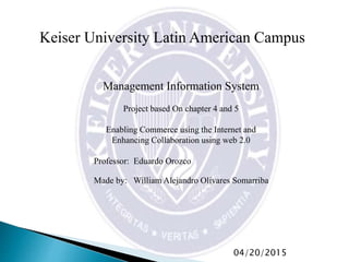 Keiser University Latin American Campus
Management Information System
Project based On chapter 4 and 5
Enabling Commerce using the Internet and
Enhancing Collaboration using web 2.0
Professor: Eduardo Orozco
Made by: William Alejandro Olivares Somarriba
04/20/2015
 