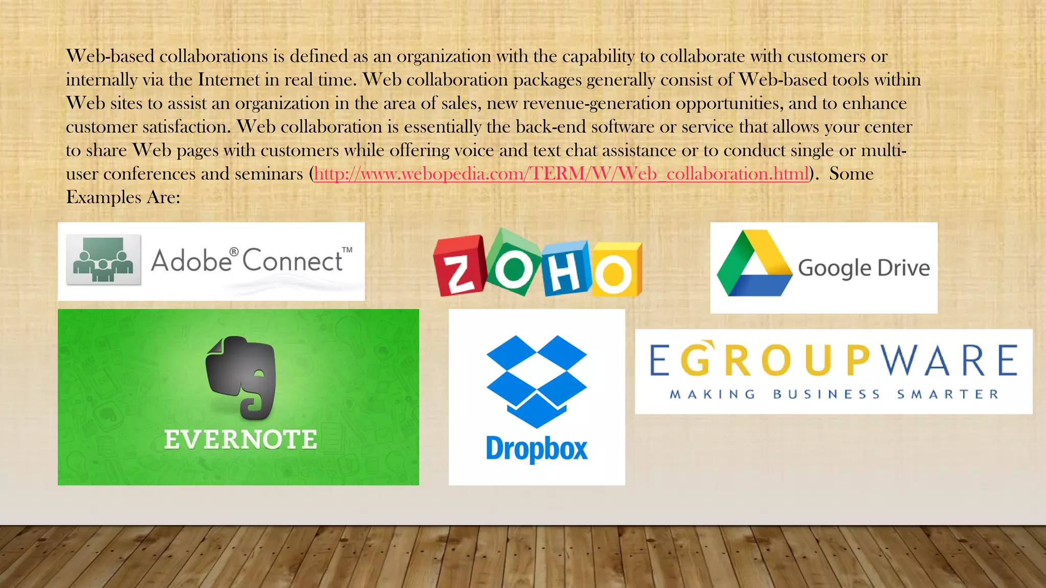 Web-based collaborations is defined as an organization with the capability to collaborate with customers or
internally via the Internet in real time. Web collaboration packages generally consist of Web-based tools within
Web sites to assist an organization in the area of sales, new revenue-generation opportunities, and to enhance
customer satisfaction. Web collaboration is essentially the back-end software or service that allows your center
to share Web pages with customers while offering voice and text chat assistance or to conduct single or multi-
user conferences and seminars (http://www.webopedia.com/TERM/W/Web_collaboration.html). Some
Examples Are:
 