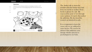 The Author talk us about the
transition that the human have had
from one media to another. From
books to phones he said. He
expressed his point of view through
some opinions of experts that analyze
the addiction. He also based his
research on historical records.
It is so important to know the
causes why we are addicted to
some devices. We need to be
inform if that addiction cause
damage whether physical or
psychological to our body.
 