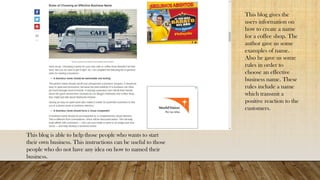 This blog gives the
users information on
how to create a name
for a coffee shop. The
author gave us some
examples of name.
Also he gave us some
rules in order to
choose an effective
business name. These
rules include a name
which transmit a
positive reaction to the
customers.
This blog is able to help those people who wants to start
their own business. This instructions can be useful to those
people who do not have any idea on how to named their
business.
 