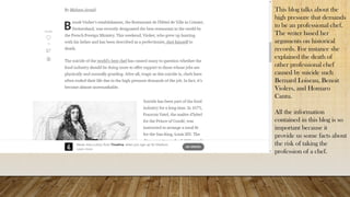 This blog talks about the
high pressure that demands
to be an professional chef.
The writer based her
arguments on historical
records. For instance she
explained the death of
other professional chef
caused by suicide such
Bernard Loiseau, Benoit
Violers, and Homaro
Cantu.
All the information
contained in this blog is so
important because it
provide us some facts about
the risk of taking the
profession of a chef.
 