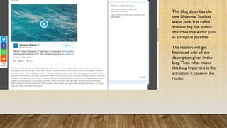 This blog describes the
new Universal Studio’s
water park. It is called
Volcano bay, the author
describes this water park as
a tropical paradise.
The readers will get
fascinated with all the
description given in the
blog. Then, what makes
this blog important is the
attraction it cause in the
reader.
 