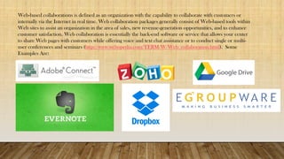 Web-based collaborations is defined as an organization with the capability to collaborate with customers or
internally via the Internet in real time. Web collaboration packages generally consist of Web-based tools within
Web sites to assist an organization in the area of sales, new revenue-generation opportunities, and to enhance
customer satisfaction. Web collaboration is essentially the back-end software or service that allows your center
to share Web pages with customers while offering voice and text chat assistance or to conduct single or multi-
user conferences and seminars (http://www.webopedia.com/TERM/W/Web_collaboration.html). Some
Examples Are:
 