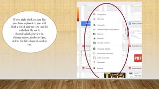 If you right click on any file
you have uploaded, you will
find a lot of actions you can do
with that file such:
downloaded, preview it,
change name, make a copy,
delete the file, share it, and so
on.
 