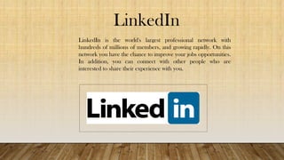 LinkedIn
LinkedIn is the world's largest professional network with
hundreds of millions of members, and growing rapidly. On this
network you have the chance to improve your jobs opportunities.
In addition, you can connect with other people who are
interested to share their experience with you.
 