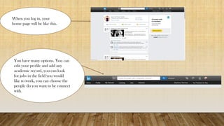 When you log in, your
home page will be like this.
You have many options. You can
edit your profile and add any
academic record, you can look
for jobs in the field you would
like to work, you can choose the
people do you want to be connect
with.
 