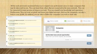 All the tools previously mentioned help you to expand your professional career to many companies that
may be interested in you. You can learn from others that are connected in the same network. You can
be connected to many persons as long as you want. You can expand your knowledge and experience.
Furthermore, You can write an article and boost your digital presence, that way the companies can take a
look to your profile. In addition, you are able to follow the companies you wish to work with.
 