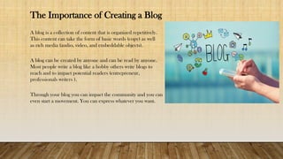 The Importance of Creating a Blog
A blog is a collection of content that is organized repetitively.
This content can take the form of basic words (copy) as well
as rich media (audio, video, and embeddable objects).
A blog can be created by anyone and can be read by anyone.
Most people write a blog like a hobby others write blogs to
reach and to impact potential readers (entrepreneur,
professionals writers ).
Through your blog you can impact the community and you can
even start a movement. You can express whatever you want.
 