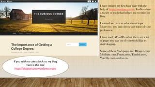 I have created my first blog page with the
help of https://wordpress.com. It offered me
a variety of tools that helped me to write my
blog.
I wanted to cover an educational topic.
Moreover, you can choose any topic of your
preference.
I have used WordPress but there are a lot
of pages you can use if you would like to
start blogging.
Some of these Webpages are: Blogger.com,
Medium.com, Penzu.com, Tumblr.com,
Weebly.com, and so on.
If you wish to take a look to my blog
here is the link:
https://blogluiscom.wordpress.com/
 