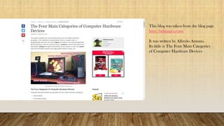 This blog was taken from the blog page
http://hubpages.com/
It was written by Alfredo Amuno.
Its tittle is The Four Main Categories
of Computer Hardware Devices
 