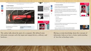 The author talks about the parts of a computer. He defined some
informatic concepts such: the input and output devices, software, and
hardware.
Having a certain knowledge about the concepts of
informatics help us to have a better understanding
of how the technology works.
 